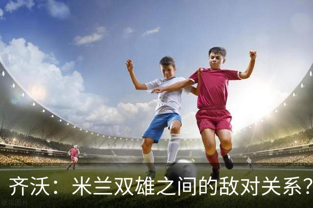 齐沃：米兰双雄之间的敌对关系？米兰是欧洲最伟大俱乐部之一
